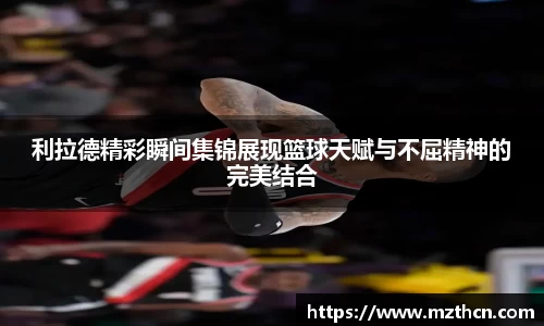 利拉德精彩瞬间集锦展现篮球天赋与不屈精神的完美结合